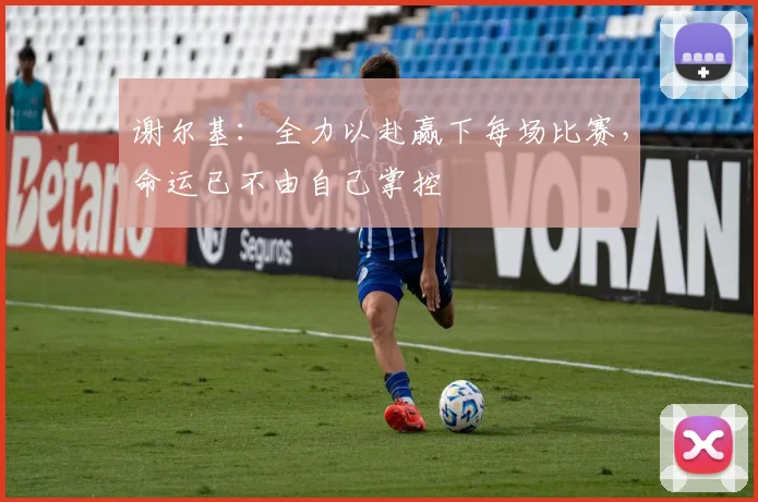 谢尔基：全力以赴赢下每场比赛，命运已不由自己掌控