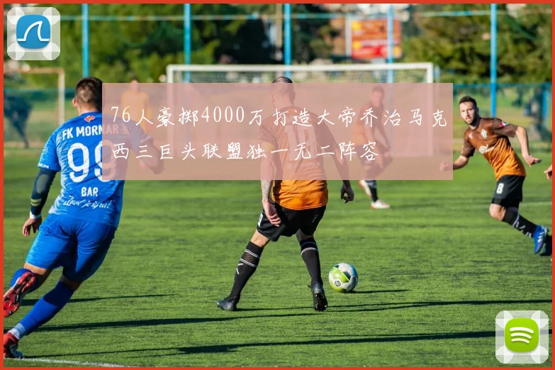 76人豪掷4000万打造大帝乔治马克西三巨头联盟独一无二阵容