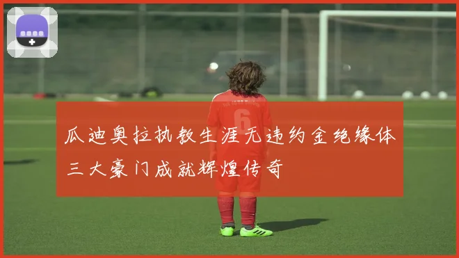瓜迪奥拉执教生涯无违约金绝缘体三大豪门成就辉煌传奇