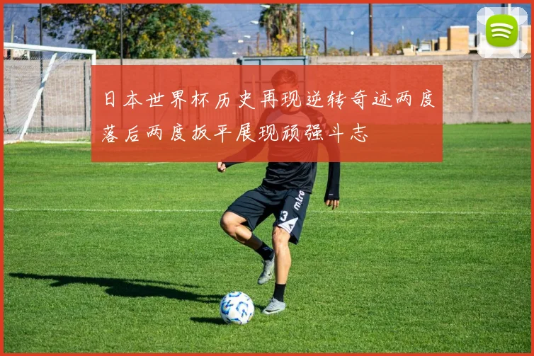 日本世界杯历史再现逆转奇迹两度落后两度扳平展现顽强斗志