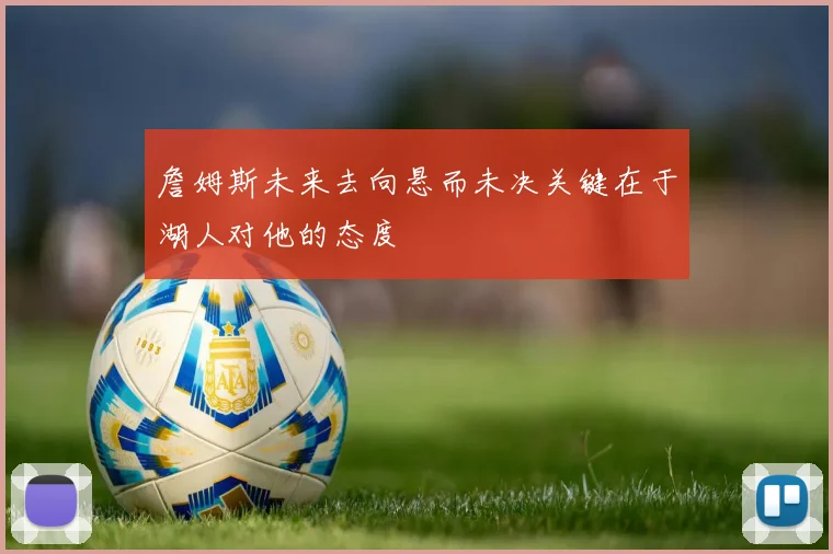 詹姆斯未来去向悬而未决关键在于湖人对他的态度