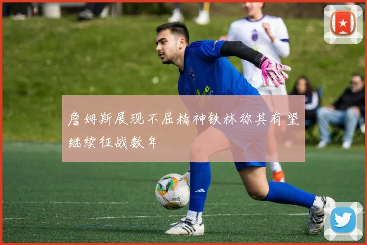詹姆斯展现不屈精神铁林称其有望继续征战数年