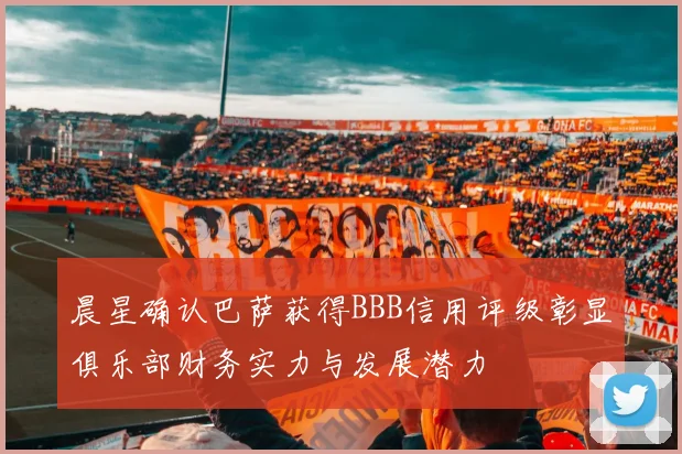 晨星确认巴萨获得BBB信用评级彰显俱乐部财务实力与发展潜力
