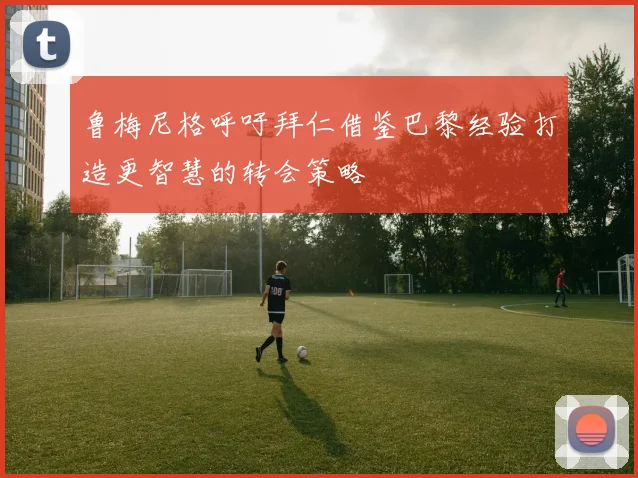鲁梅尼格呼吁拜仁借鉴巴黎经验打造更智慧的转会策略