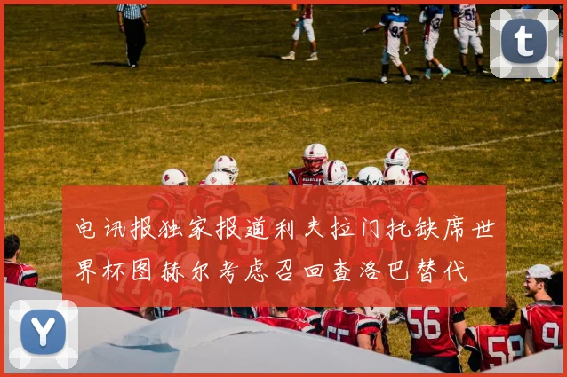 电讯报独家报道利夫拉门托缺席世界杯图赫尔考虑召回查洛巴替代