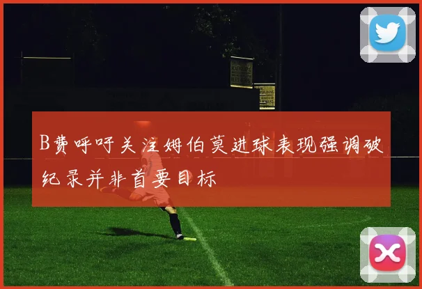 B费呼吁关注姆伯莫进球表现强调破纪录并非首要目标