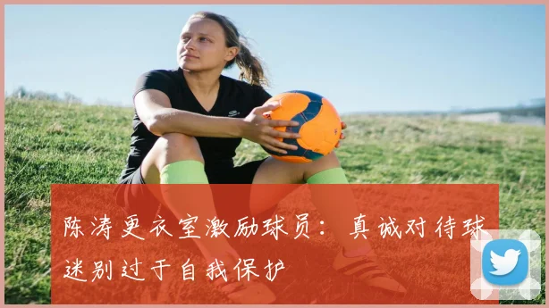 陈涛更衣室激励球员：真诚对待球迷别过于自我保护