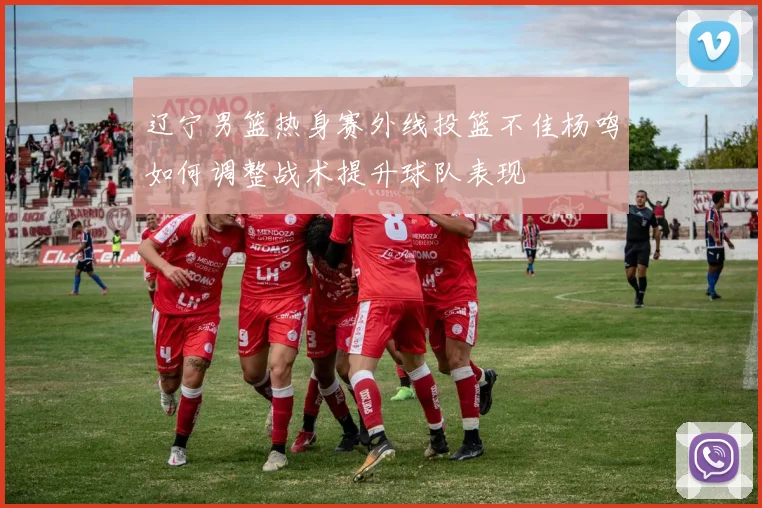 辽宁男篮热身赛外线投篮不佳杨鸣如何调整战术提升球队表现