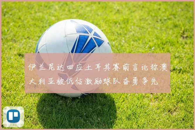 伊兰昆达回应土耳其赛前言论称澳大利亚被低估激励球队奋勇争先