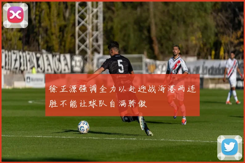 徐正源强调全力以赴迎战海港两连胜不能让球队自满骄傲