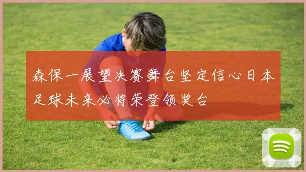 森保一展望决赛舞台坚定信心日本足球未来必将荣登领奖台