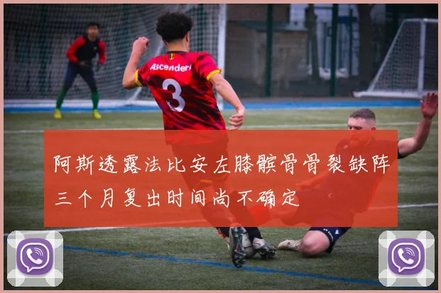 阿斯透露法比安左膝髌骨骨裂缺阵三个月复出时间尚不确定