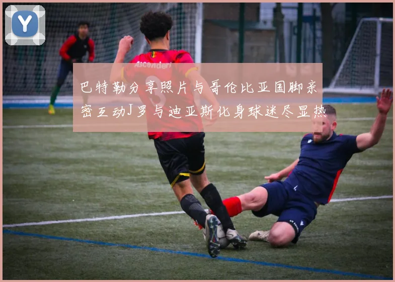 巴特勒分享照片与哥伦比亚国脚亲密互动J罗与迪亚斯化身球迷尽显热情